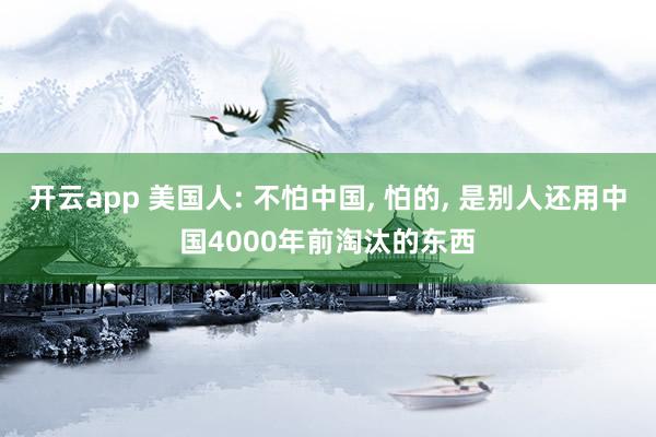 开云app 美国人: 不怕中国, 怕的, 是别人还用中国4000年前淘汰的东西