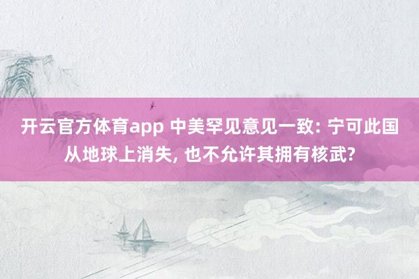 开云官方体育app 中美罕见意见一致: 宁可此国从地球上消失, 也不允许其拥有核武?