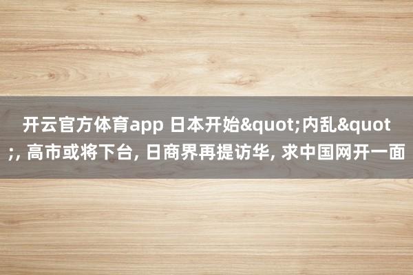 开云官方体育app 日本开始"内乱", 高市或将下台, 日商界再提访华, 求中国网开一面