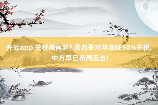 开云app 关税战再起? 墨西哥对华加征50%关税, 中方早已布局反击!