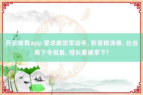 开云体育app 要求解放军动手, 斩首赖清德, 台当局下令报复, 馆长要被拿下?