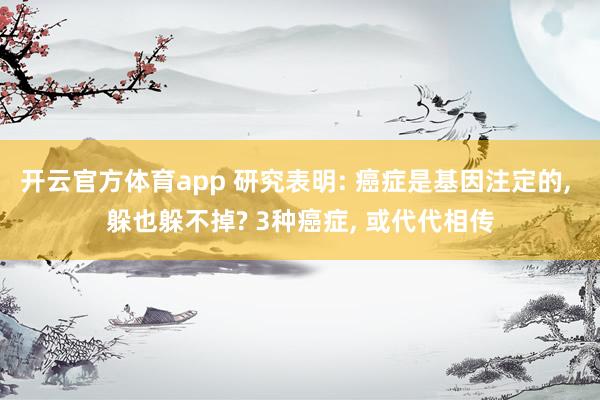 开云官方体育app 研究表明: 癌症是基因注定的, 躲也躲不掉? 3种癌症, 或代代相传