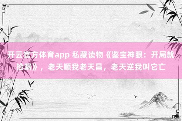 开云官方体育app 私藏读物《鉴宝神眼：开局就捡漏》，老天顺我老天昌，老天逆我叫它亡
