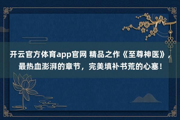 开云官方体育app官网 精品之作《至尊神医》，最热血澎湃的章节，完美填补书荒的心塞！