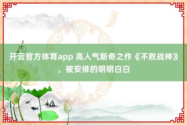 开云官方体育app 高人气新奇之作《不败战神》，被安排的明明白白