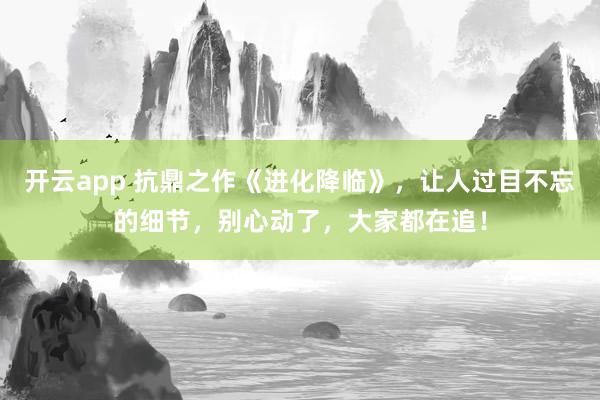 开云app 抗鼎之作《进化降临》，让人过目不忘的细节，别心动了，大家都在追！