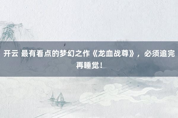 开云 最有看点的梦幻之作《龙血战尊》，必须追完再睡觉！