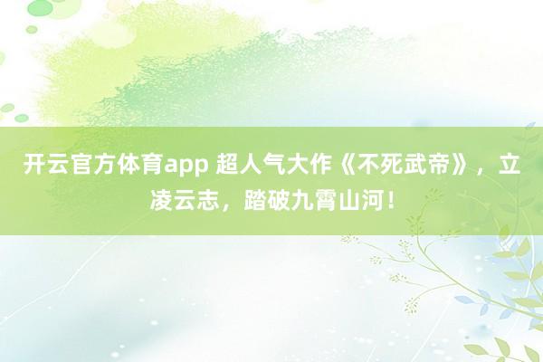 开云官方体育app 超人气大作《不死武帝》，立凌云志，踏破九霄山河！