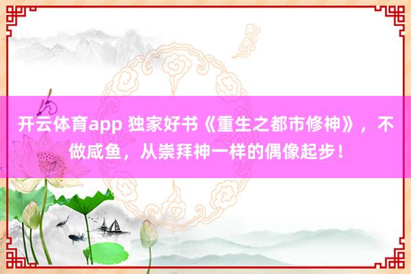开云体育app 独家好书《重生之都市修神》,不做咸鱼,从崇拜神一样的偶像起步! 开云体育app 独家好书《重生之都市修神》,不做咸鱼,从崇拜神一样的偶像起步!