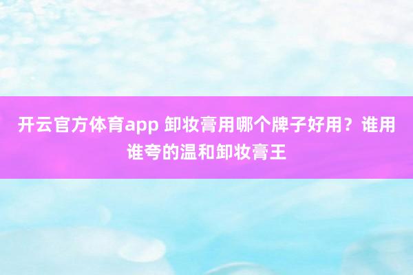 开云官方体育app 卸妆膏用哪个牌子好用？谁用谁夸的温和卸妆膏王