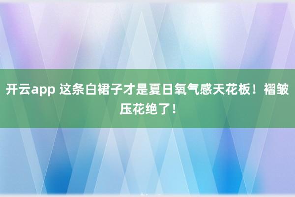 开云app 这条白裙子才是夏日氧气感天花板！褶皱压花绝了！