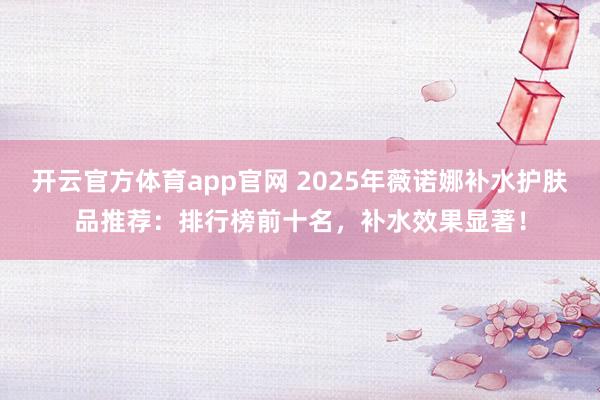 开云官方体育app官网 2025年薇诺娜补水护肤品推荐:排行榜前十名,补水效果显著!
