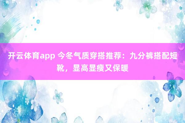 开云体育app 今冬气质穿搭推荐:九分裤搭配短靴,显高显瘦又保暖 开云体育app 今冬气质穿搭推荐:九分裤搭配短靴,显高显瘦又保暖