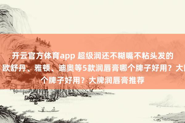 开云官方体育app 超级润还不糊嘴不粘头发的润唇膏来啦!欧舒丹、雅顿、迪奥等5款润唇膏哪个牌子好用?大牌润唇膏推荐