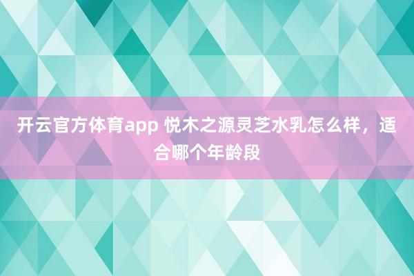 开云官方体育app 悦木之源灵芝水乳怎么样，适合哪个年龄段