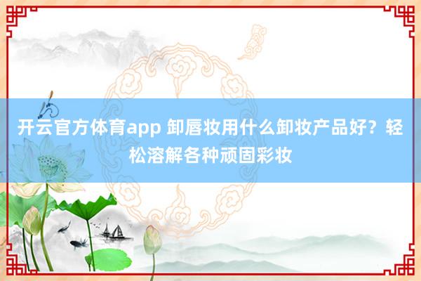 开云官方体育app 卸唇妆用什么卸妆产品好？轻松溶解各种顽固彩妆