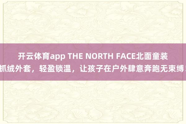 开云体育app THE NORTH FACE北面童装抓绒外套，轻盈锁温，让孩子在户外肆意奔跑无束缚！