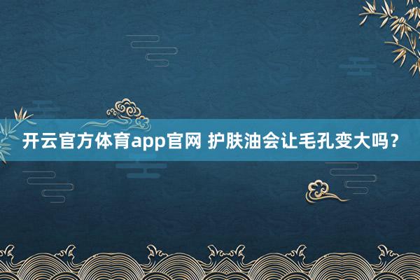 开云官方体育app官网 护肤油会让毛孔变大吗？