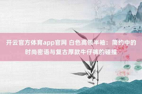 开云官方体育app官网 白色高领半袖:简约中的时尚密语与复古厚款牛仔裤的碰撞 开云官方体育app官网 白色高领半袖:简约中的时尚密语与复古厚款牛仔裤的碰撞