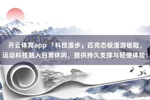开云体育app 「科技漫步」匹克态极漫游板鞋，运动科技融入日常休闲，提供持久支撑与轻便体验！