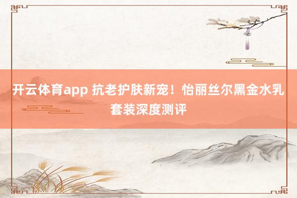 开云体育app 抗老护肤新宠!怡丽丝尔黑金水乳套装深度测评