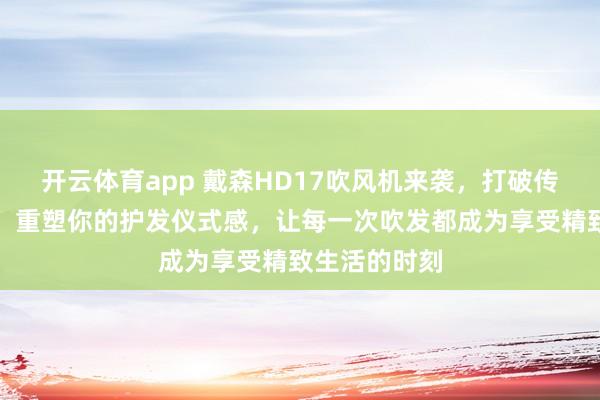 开云体育app 戴森HD17吹风机来袭,打破传统护发模式,重塑你的护发仪式感,让每一次吹发都成为享受精致生活的时刻 开云体育app 戴森HD17吹风机来袭,打破传统护发模式,重塑你的护发仪式感,让每一次吹发都成为享受精致生活的时刻