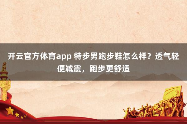 开云官方体育app 特步男跑步鞋怎么样？透气轻便减震，跑步更舒适