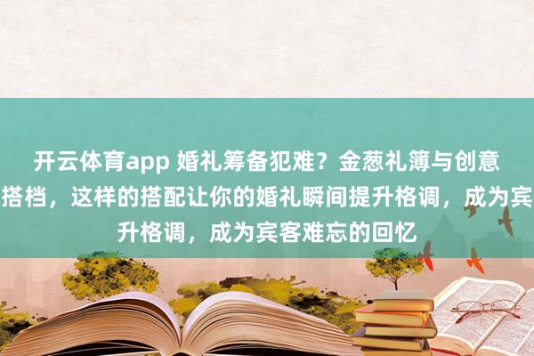 开云体育app 婚礼筹备犯难？金葱礼簿与创意礼盒堪称完美搭档，这样的搭配让你的婚礼瞬间提升格调，成为宾客难忘的回忆