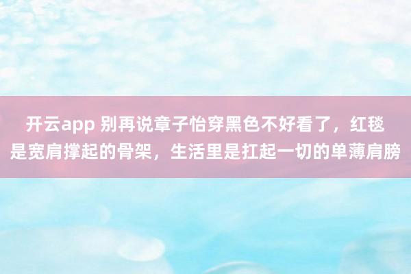 开云app 别再说章子怡穿黑色不好看了,红毯是宽肩撑起的骨架,生活里是扛起一切的单薄肩膀 开云app 别再说章子怡穿黑色不好看了,红毯是宽肩撑起的骨架,生活里是扛起一切的单薄肩膀