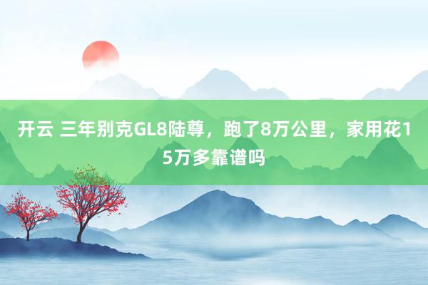 开云 三年别克GL8陆尊,跑了8万公里,家用花15万多靠谱吗 开云 三年别克GL8陆尊,跑了8万公里,家用花15万多靠谱吗