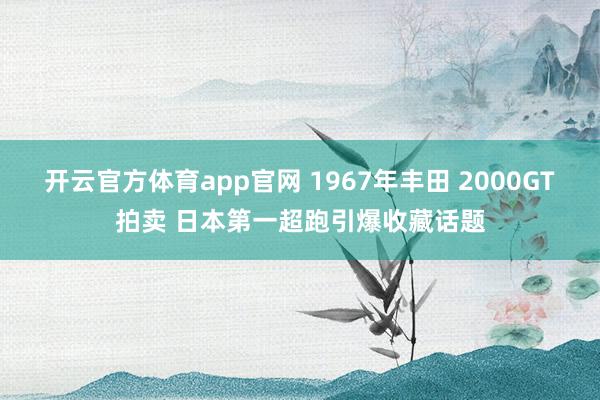 开云官方体育app官网 1967年丰田 2000GT拍卖 日本第一超跑引爆收藏话题