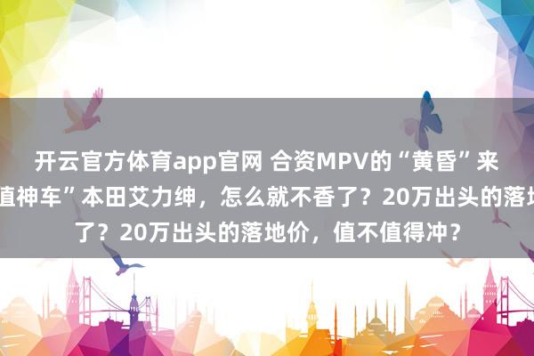 开云官方体育app官网 合资MPV的“黄昏”来了？好端端的“保值神车”本田艾力绅，怎么就不香了？20万出头的落地价，值不值得冲？