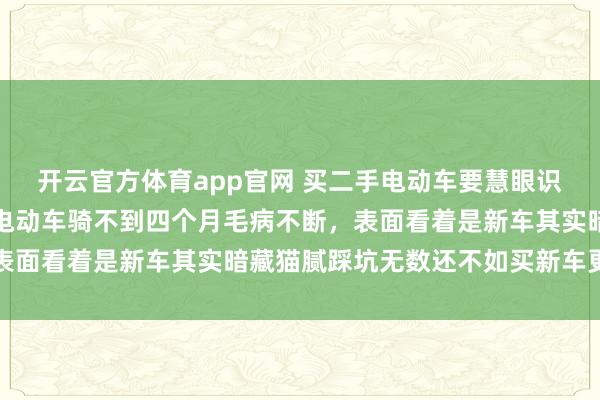 开云官方体育app官网 买二手电动车要慧眼识珠,朋友买个小型二手电动车骑不到四个月毛病不断,表面看着是新车其实暗藏猫腻踩坑无数还不如买新车更实在 开云官方体育app官网 买二手电动车要慧眼识珠,朋友买个小型二手电动车骑不到四个月毛病不断,表面看着是新车其实暗藏猫腻踩坑无数还不如买新车更实在