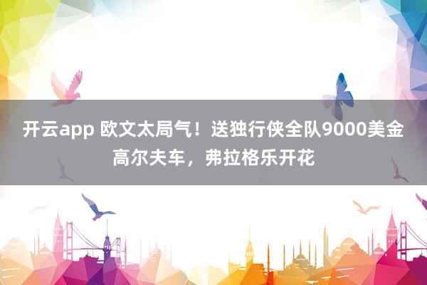 开云app 欧文太局气!送独行侠全队9000美金高尔夫车,弗拉格乐开花 开云app 欧文太局气!送独行侠全队9000美金高尔夫车,弗拉格乐开花