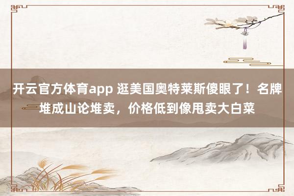 开云官方体育app 逛美国奥特莱斯傻眼了！名牌堆成山论堆卖，价格低到像甩卖大白菜