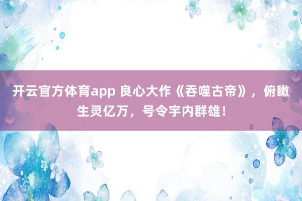 开云官方体育app 良心大作《吞噬古帝》,俯瞰生灵亿万,号令宇内群雄!