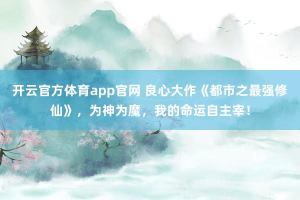 开云官方体育app官网 良心大作《都市之最强修仙》,为神为魔,我的命运自主宰! 开云官方体育app官网 良心大作《都市之最强修仙》,为神为魔,我的命运自主宰!