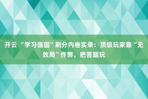 开云 “学习强国”刷分内卷实录:顶级玩家靠“无效局”作弊,把答题玩