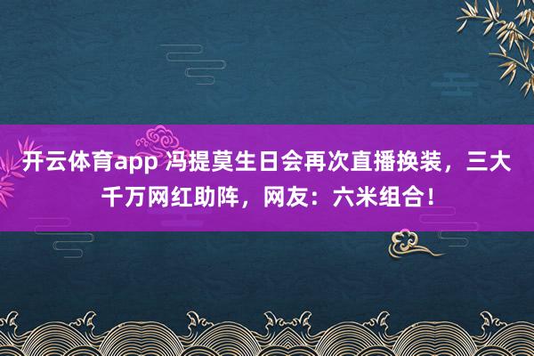 开云体育app 冯提莫生日会再次直播换装,三大千万网红助阵,网友:六米组合! 开云体育app 冯提莫生日会再次直播换装,三大千万网红助阵,网友:六米组合!