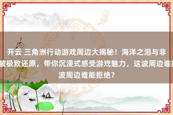 开云 三角洲行动游戏周边大揭秘!海洋之泪与非洲之心被极致还原,带你沉浸式感受游戏魅力,这波周边谁能拒绝? 开云 三角洲行动游戏周边大揭秘!海洋之泪与非洲之心被极致还原,带你沉浸式感受游戏魅力,这波周边谁能拒绝?