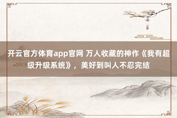 开云官方体育app官网 万人收藏的神作《我有超级升级系统》,美好到叫人不忍完结 开云官方体育app官网 万人收藏的神作《我有超级升级系统》,美好到叫人不忍完结