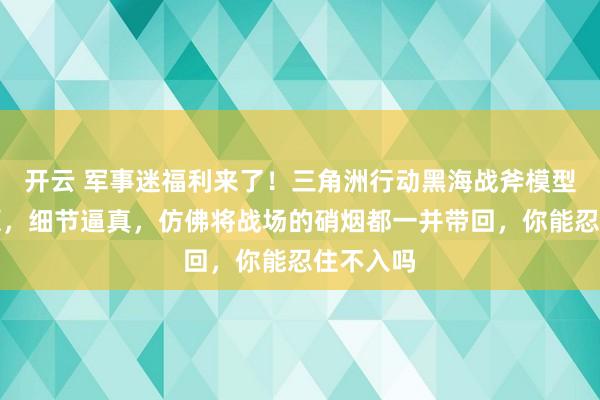 开云 军事迷福利来了！三角洲行动黑海战斧模型高度还原，细节逼真，仿佛将战场的硝烟都一并带回，你能忍住不入吗