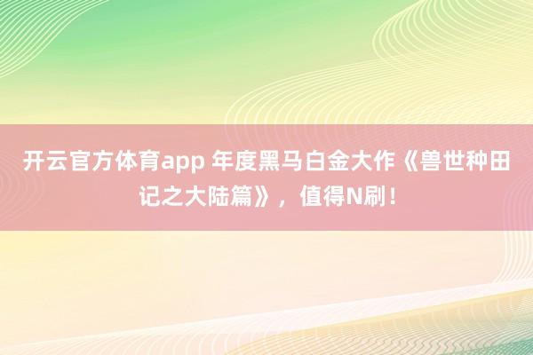 开云官方体育app 年度黑马白金大作《兽世种田记之大陆篇》,值得N刷! 开云官方体育app 年度黑马白金大作《兽世种田记之大陆篇》,值得N刷!