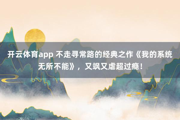 开云体育app 不走寻常路的经典之作《我的系统无所不能》,又飒又虐超过瘾! 开云体育app 不走寻常路的经典之作《我的系统无所不能》,又飒又虐超过瘾!