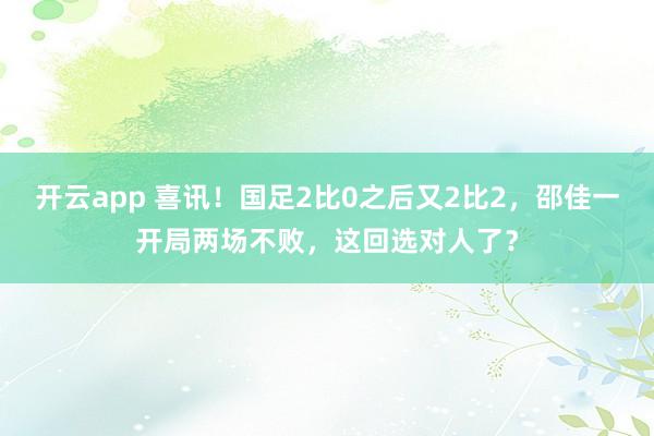 开云app 喜讯！国足2比0之后又2比2，邵佳一开局两场不败，这回选对人了？