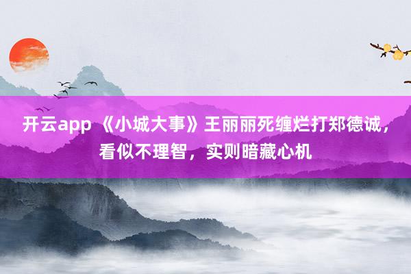 开云app 《小城大事》王丽丽死缠烂打郑德诚,看似不理智,实则暗藏心机