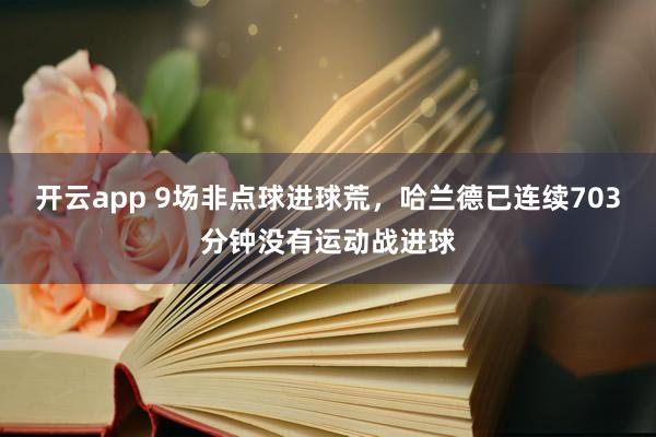 开云app 9场非点球进球荒，哈兰德已连续703分钟没有运动战进球