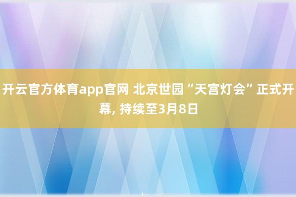 开云官方体育app官网 北京世园“天宫灯会”正式开幕， 持续至3月8日