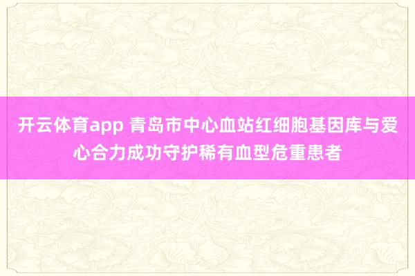 开云体育app 青岛市中心血站红细胞基因库与爱心合力成功守护稀有血型危重患者