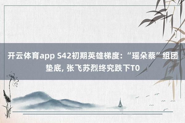 开云体育app S42初期英雄梯度: “瑶朵蔡”组团垫底， 张飞苏烈终究跌下T0